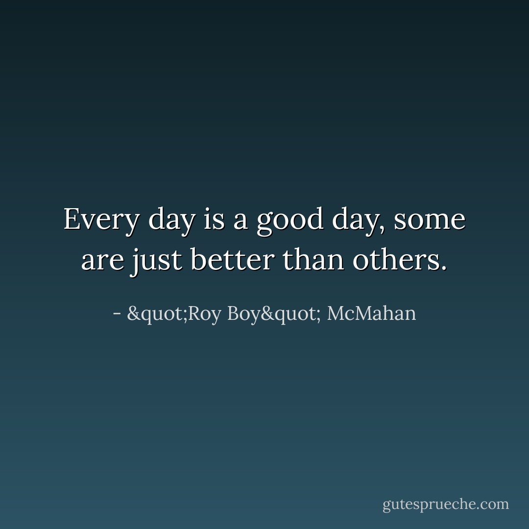 Every day is a good day, some are just better than others. - "Roy Boy" McMahan