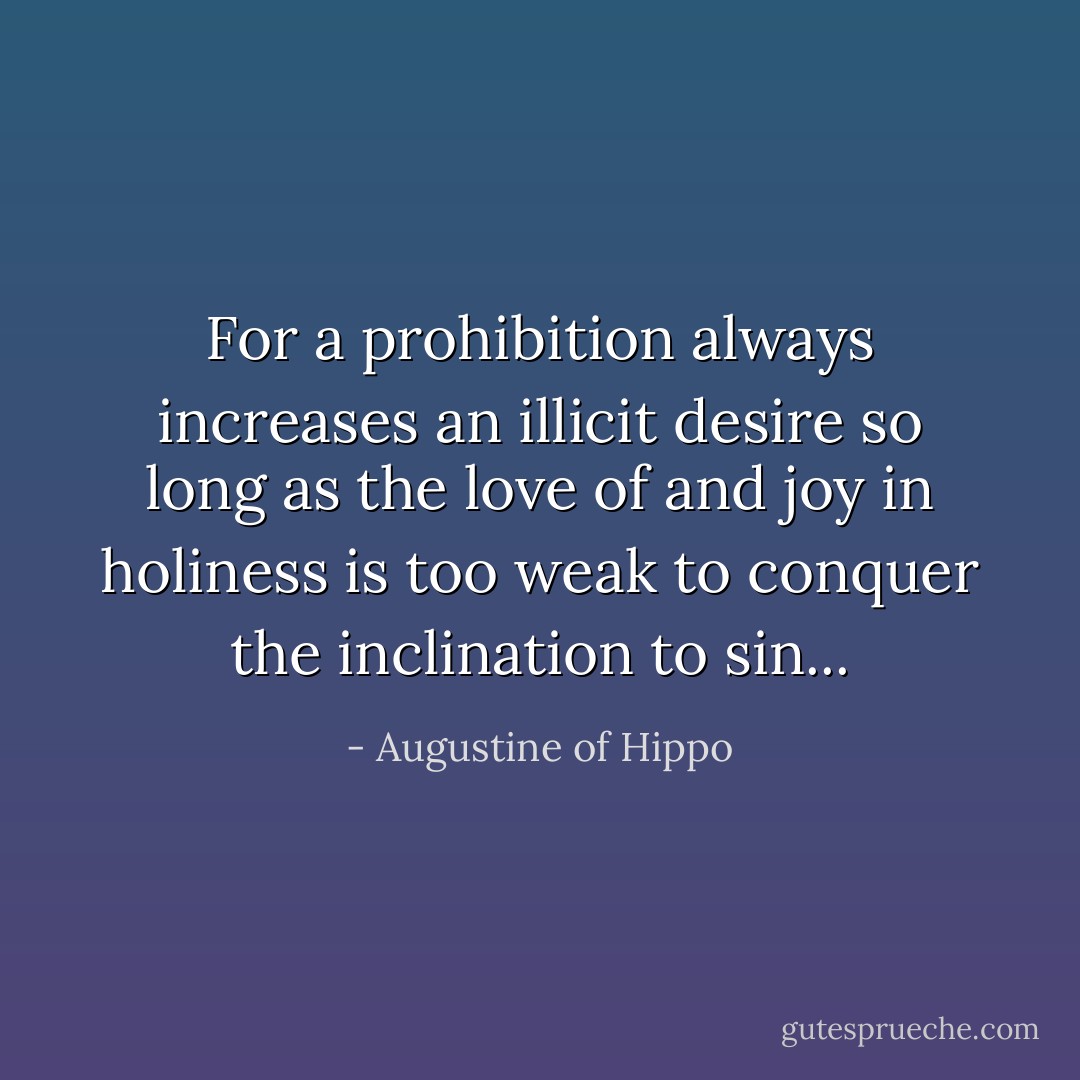 For a prohibition always increases an illicit desire so long as the love of and joy in holiness is too weak to conquer the inclination to sin... - Augustine of Hippo