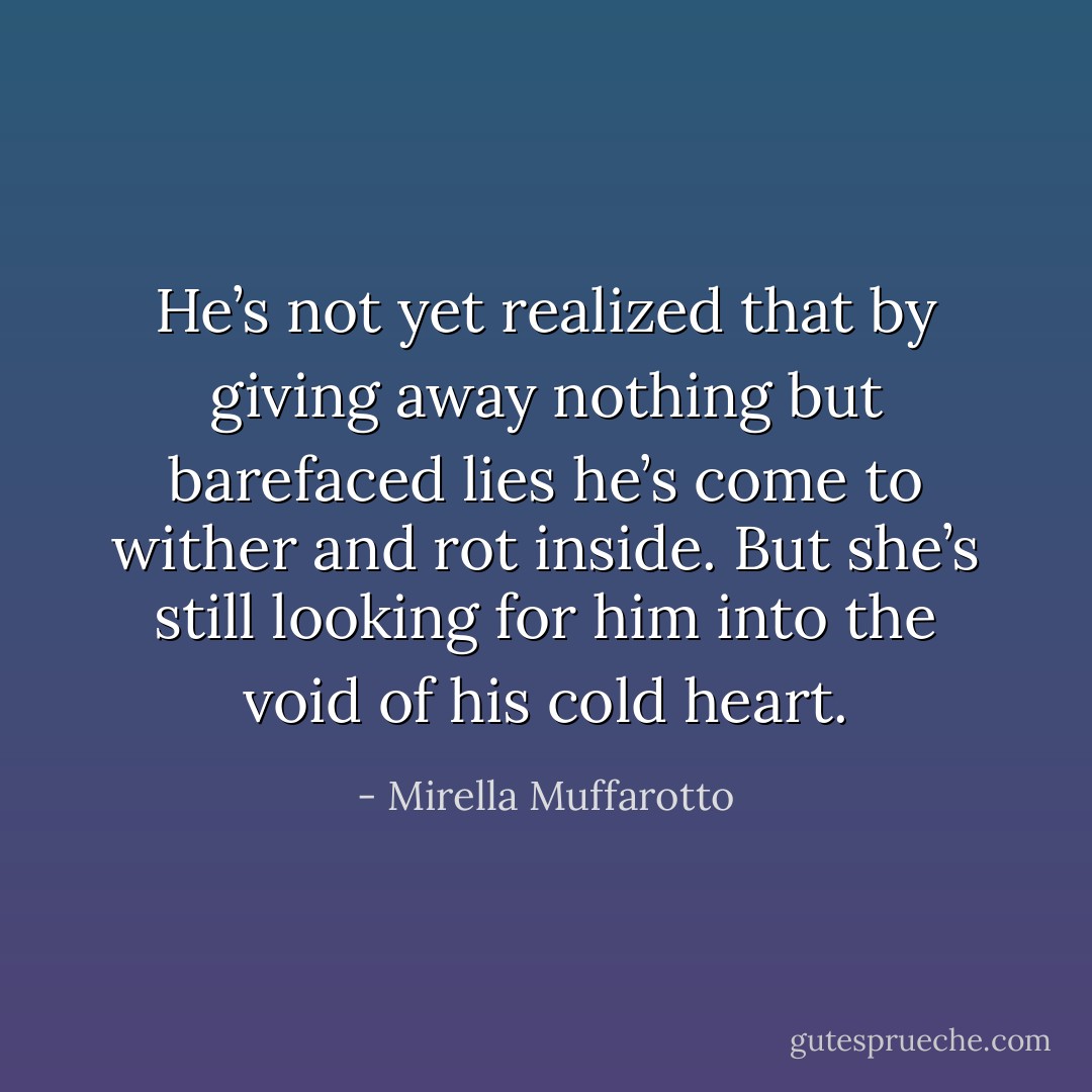 He’s not yet realized that by giving away nothing but barefaced lies he’s come to wither and rot inside. But she’s still looking for him into the void of his cold heart. - Mirella Muffarotto