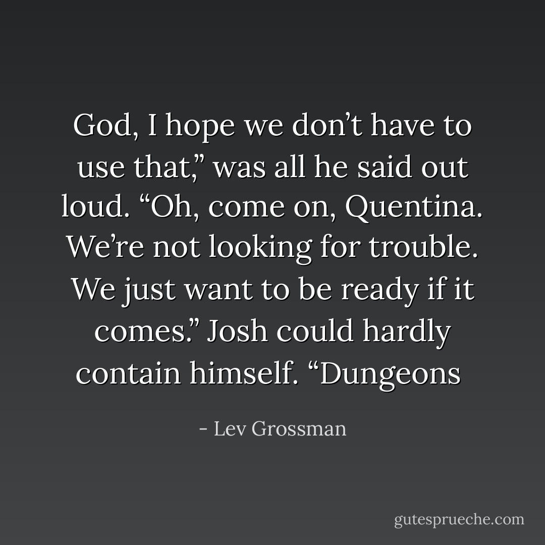 God, I hope we don’t have to use that,” was all he said out loud. “Oh, come on, Quentina. We’re not looking for trouble. We just want to be ready if it comes.” Josh could hardly contain himself. “Dungeons  - Lev Grossman