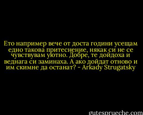 Ето например вече от доста години усещам едно такова притеснение, някак си не се чувствувам уютно. Добре, те дойдоха и веднага си заминаха. А ако дойдат отново и им скимне да останат? - Arkady Strugatsky