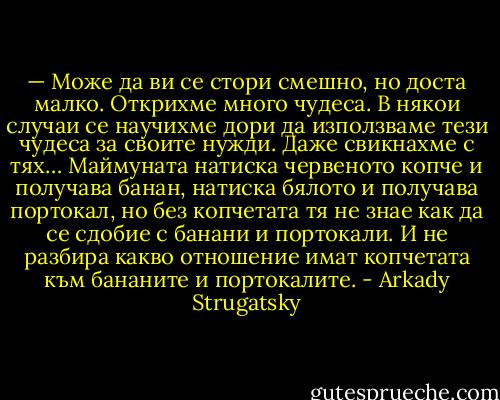 — Може да ви се стори смешно, но доста малко. Открихме много чудеса. В някои случаи се научихме дори да използваме тези чудеса за своите нужди. Даже свикнахме с тях… Маймуната натиска червеното копче и получава банан, натиска бялото и получава портокал, но без копчетата тя не знае как да се сдобие с банани и портокали. И не разбира какво отношение имат копчетата към бананите и портокалите. - Arkady Strugatsky