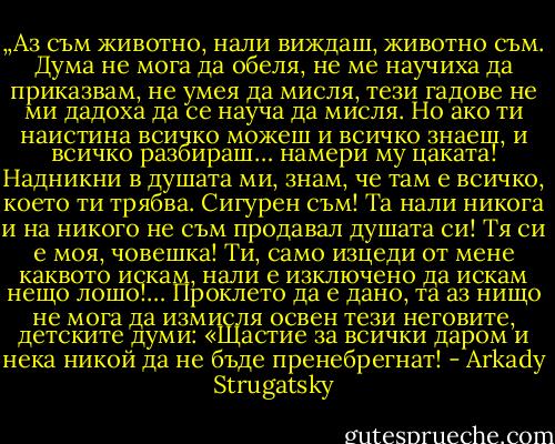 „Аз съм животно, нали виждаш, животно съм. Дума не мога да обеля, не ме научиха да приказвам, не умея да мисля, тези гадове не ми дадоха да се науча да мисля. Но ако ти наистина всичко можеш и всичко знаеш, и всичко разбираш… намери му цаката! Надникни в душата ми, знам, че там е всичко, което ти трябва. Сигурен съм! Та нали никога и на никого не съм продавал душата си! Тя си е моя, човешка! Ти, само изцеди от мене каквото искам, нали е изключено да искам нещо лошо!… Проклето да е дано, та аз нищо не мога да измисля освен тези неговите, детските думи: «Щастие за всички даром и нека никой да не бъде пренебрегнат! - Arkady Strugatsky