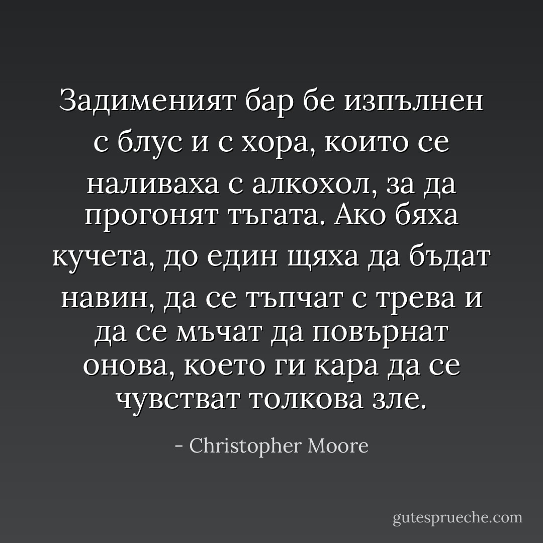 Задименият бар бе изпълнен с блус и с хора, които се наливаха с алкохол, за да прогонят тъгата.<br />Ако бяха кучета, до един щяха да бъдат навин, да се тъпчат с трева и да се мъчат да повърнат онова, което ги кара да се чувстват толкова зле. - Christopher Moore