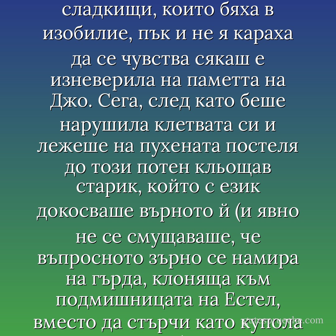 Естел се беше зарекла, че повече нито един мъж няма да я види гола.<br />Навремето компромисът й се струваше разумен - отричане от малкото плътски удоволствия в полза на консумиране на сладкищи, които бяха в изобилие, пък и не я караха да се чувства сякаш е изневерила на паметта на Джо.<br />Сега, след като беше нарушила клетвата си и лежеше на пухената постеля до този потен кльощав старик, който с език докосваше върното й (и явно не се смущаваше, че въпросното зърно се намира на гърда, клоняща към подмишницата на Естел, вместо да стърчи като купола на Тадж Махал), тя си даде сметка, че най-сетне е разкодирала загадъчната усмивка на Мона Лиза. Мона хем се е чукала, хем си е похапвала сладкиши. - Christopher Moore