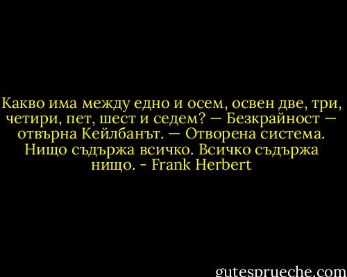Какво има между едно и осем, освен две, три, четири, пет, шест и седем?<br />— Безкрайност — отвърна Кейлбанът. — Отворена система. Нищо съдържа всичко. Всичко съдържа нищо. - Frank Herbert