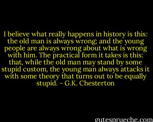 I believe what really happens in history is this: the old man is always wrong; and the young people are always wrong about what is wrong with him. The practical form it takes is this: that, while the old man may stand by some stupid custom, the young man always attacks it with some theory that turns out to be equally stupid. - G.K. Chesterton