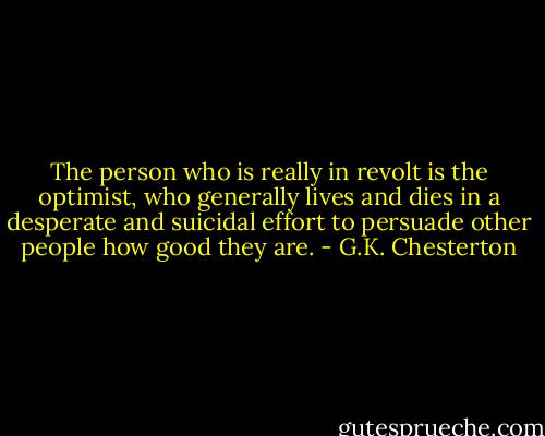 The person who is really in revolt is the optimist, who generally lives and dies in a desperate and suicidal effort to persuade other people how good they are. - G.K. Chesterton
