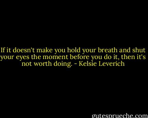 If it doesn't make you hold your breath and shut your eyes the moment before you do it, then it's not worth doing. - Kelsie Leverich