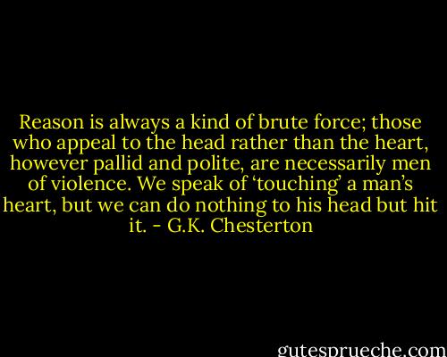 Reason is always a kind of brute force; those who appeal to the head rather than the heart, however pallid and polite, are necessarily men of violence. We speak of ‘touching’ a man’s heart, but we can do nothing to his head but hit it. - G.K. Chesterton