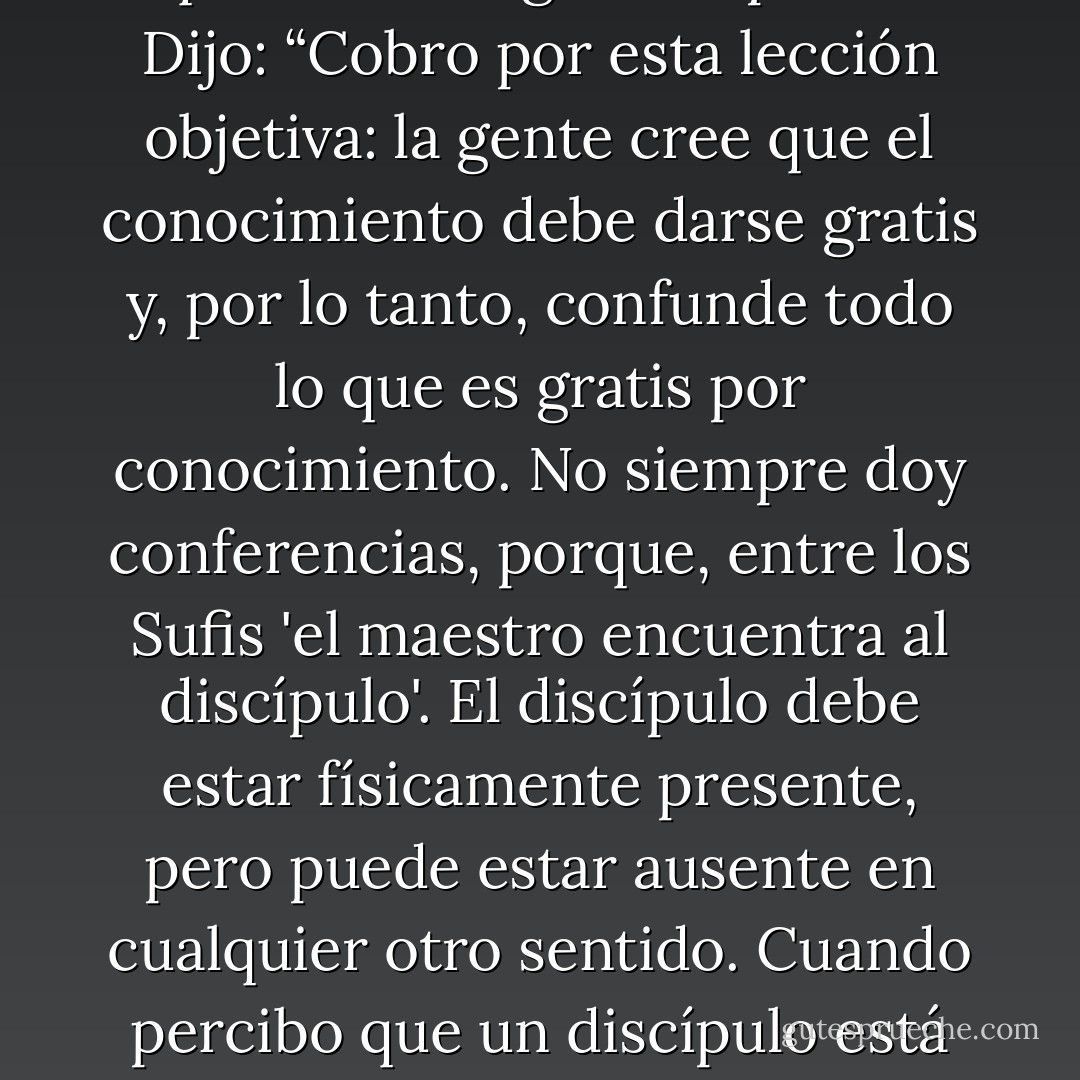 La búsqueda del maestro. A Musá Najib le preguntaron por qué cobraba honorarios a aquellos que asistían a sus sesiones y por qué a menudo ni siquiera se dirigía a su público. Dijo: “Cobro por esta lección objetiva: la gente cree que el conocimiento debe darse gratis y, por lo tanto, confunde todo lo que es gratis por conocimiento. No siempre doy conferencias, porque, entre los Sufis 'el maestro encuentra al discípulo'. El discípulo debe estar físicamente presente, pero puede estar ausente en cualquier otro sentido. Cuando percibo que un discípulo está 'presente', entonces lo 'encuentro', porque su llamado interior es oído por mí, aunque sea silencioso para él.” “Busca y serás hallado. - Idries Shah