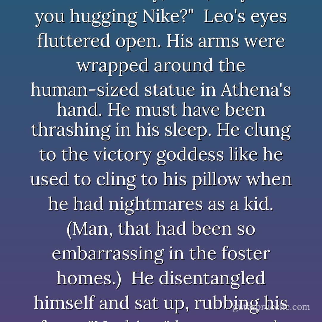 The giant raised his fist, and a voice cut through the dream.<br /> "Leo!" Jason was shaking his shoulder. "Hey, man, why are you hugging Nike?"<br /> Leo's eyes fluttered open. His arms were wrapped around the human-sized statue in Athena's hand. He must have been thrashing in his sleep. He clung to the victory goddess like he used to cling to his pillow when he had nightmares as a kid. (Man, that had been so embarrassing in the foster homes.)<br /> He disentangled himself and sat up, rubbing his face.<br /> "Nothing," he muttered. "we were just cuddling. Um, what's going on? - Rick Riordan