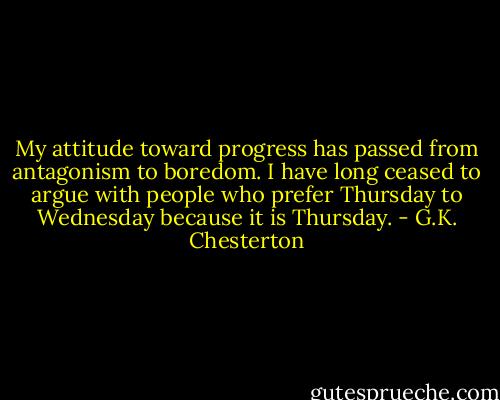 My attitude toward progress has passed from antagonism to boredom. I have long ceased to argue with people who prefer Thursday to Wednesday because it is Thursday. - G.K. Chesterton