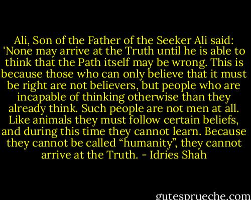 Ali, Son of the Father of the Seeker<br />Ali said: 'None may arrive at the Truth until he is able to think that the Path itself may be wrong. This is because those who can only believe that it must be right are not believers, but people who are incapable of thinking otherwise than they already think. Such people are not men at all. Like animals they must follow certain beliefs, and during this time they cannot learn. Because they cannot be called “humanity”, they cannot arrive at the Truth. - Idries Shah