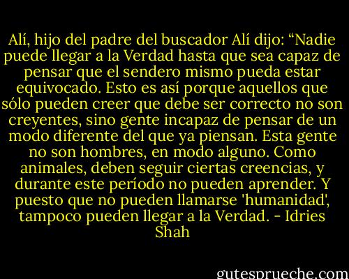 Alí, hijo del padre del buscador<br />Alí dijo: “Nadie puede llegar a la Verdad hasta que sea capaz de pensar que el sendero mismo pueda estar equivocado. Esto es así porque aquellos que sólo pueden creer que debe ser correcto no son creyentes, sino gente incapaz de pensar de un modo diferente del que ya piensan. Esta gente no son hombres, en modo alguno. Como animales, deben seguir ciertas creencias, y durante este período no pueden aprender. Y puesto que no pueden llamarse 'humanidad', tampoco pueden llegar a la Verdad. - Idries Shah