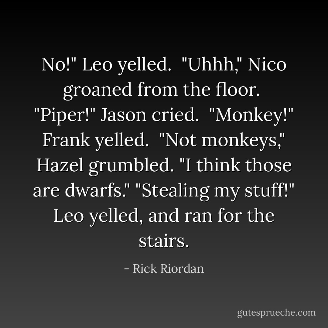 No!" Leo yelled.<br /> "Uhhh," Nico groaned from the floor.<br /> "Piper!" Jason cried.<br /> "Monkey!" Frank yelled.<br /> "Not monkeys," Hazel grumbled. "I think those are dwarfs."<br />"Stealing my stuff!" Leo yelled, and ran for the stairs. - Rick Riordan