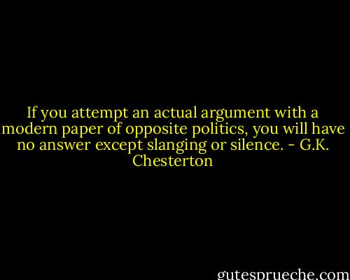 If you attempt an actual argument with a modern paper of opposite politics, you will have no answer except slanging or silence. - G.K. Chesterton