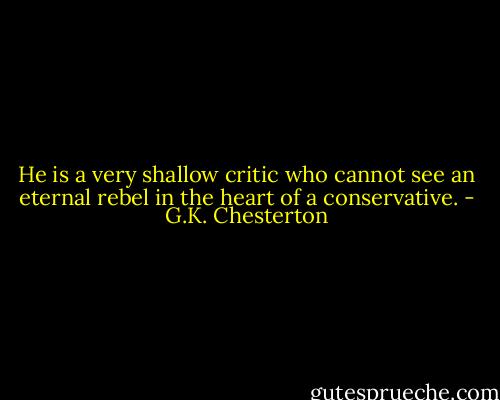 He is a very shallow critic who cannot see an eternal rebel in the heart of a conservative. - G.K. Chesterton
