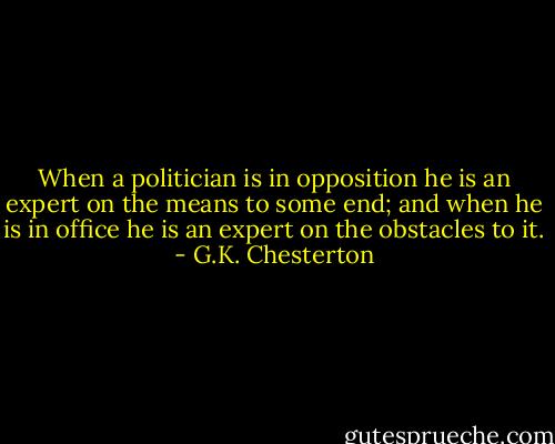 When a politician is in opposition he is an expert on the means to some end; and when he is in office he is an expert on the obstacles to it. - G.K. Chesterton