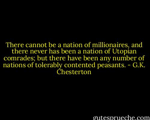 There cannot be a nation of millionaires, and there never has been a nation of Utopian comrades; but there have been any number of nations of tolerably contented peasants. - G.K. Chesterton