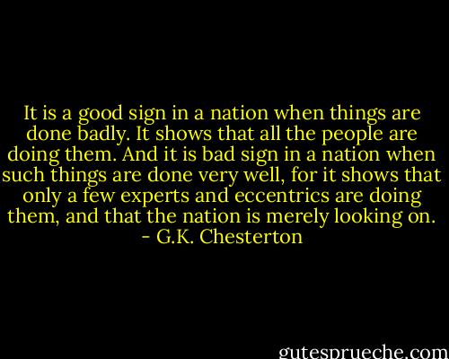 It is a good sign in a nation when things are done badly. It shows that all the people are doing them. And it is bad sign in a nation when such things are done very well, for it shows that only a few experts and eccentrics are doing them, and that the nation is merely looking on. - G.K. Chesterton