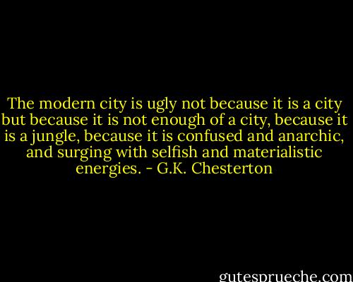 The modern city is ugly not because it is a city but because it is not enough of a city, because it is a jungle, because it is confused and anarchic, and surging with selfish and materialistic energies. - G.K. Chesterton