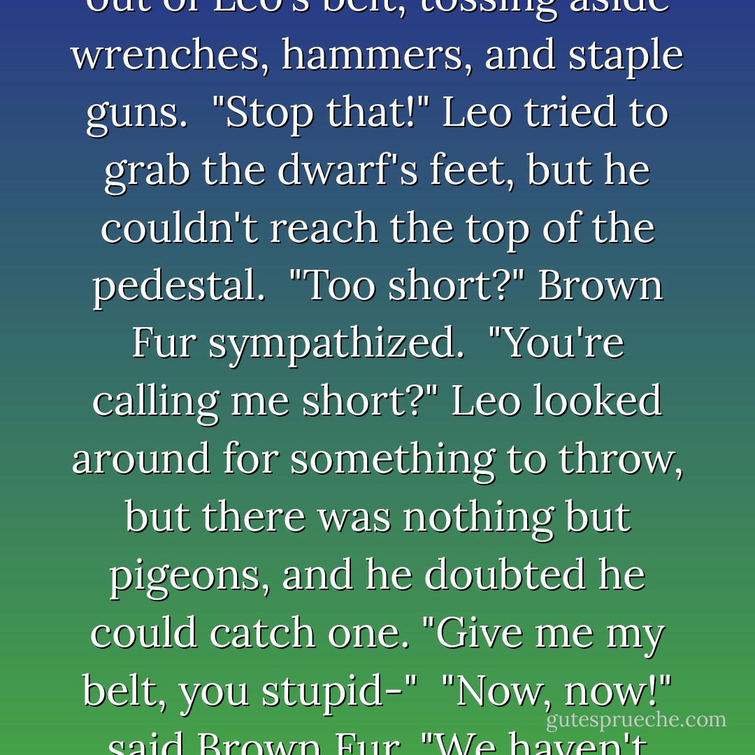 It's mechanical," Leo said. "Maybe a doorway to the dwarfs' secret lair?"<br /> "Ooooo!" shrieked a nearby voice. "Secret lair?"<br /> "I want a secret lair!" yelled another voice from above.<br /><br />...<br /><br />"If we had a secret lair," said Red Fur, "I would want a firehouse pole."<br /> "And a waterslide!" said Brown Fur, who was pulling random tools out of Leo's belt, tossing aside wrenches, hammers, and staple guns.<br /> "Stop that!" Leo tried to grab the dwarf's feet, but he couldn't reach the top of the pedestal.<br /> "Too short?" Brown Fur sympathized.<br /> "You're calling <i>me</i> short?" Leo looked around for something to throw, but there was nothing but pigeons, and he doubted he could catch one. "Give me my belt, you stupid-"<br /> "Now, now!" said Brown Fur. "We haven't even introduced ourselves. I'm Akmon, and my brother over there-"<br /> "-is the handsome one!" The red-furred dwarf lifted his espresso. Judging from his dilated eyes and maniacal grin, he didn't need any more caffeine. "Passolos! Singer of songs! Drinker of coffee! Stealer of shiny stuff! - Rick Riordan