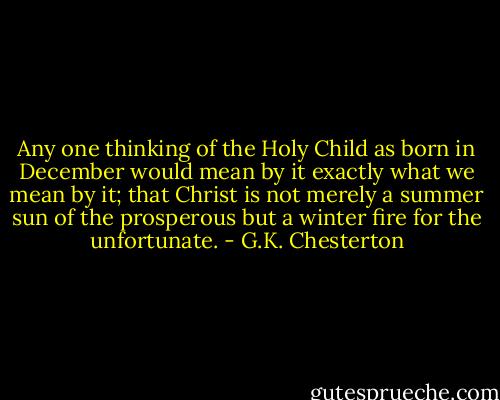 Any one thinking of the Holy Child as born in December would mean by it exactly what we mean by it; that Christ is not merely a summer sun of the prosperous but a winter fire for the unfortunate. - G.K. Chesterton
