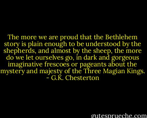 The more we are proud that the Bethlehem story is plain enough to be understood by the shepherds, and almost by the sheep, the more do we let ourselves go, in dark and gorgeous imaginative frescoes or pageants about the mystery and majesty of the Three Magian Kings. - G.K. Chesterton