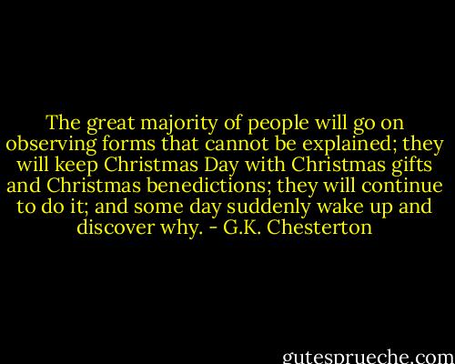 The great majority of people will go on observing forms that cannot be explained; they will keep Christmas Day with Christmas gifts and Christmas benedictions; they will continue to do it; and some day suddenly wake up and discover why. - G.K. Chesterton