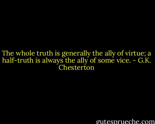 The whole truth is generally the ally of virtue; a half-truth is always the ally of some vice. - G.K. Chesterton