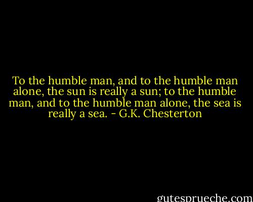To the humble man, and to the humble man alone, the sun is really a sun; to the humble man, and to the humble man alone, the sea is really a sea. - G.K. Chesterton