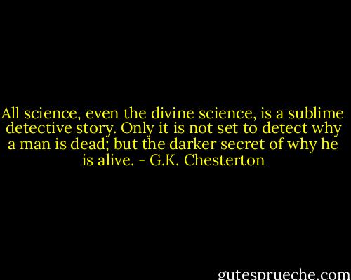 All science, even the divine science, is a sublime detective story. Only it is not set to detect why a man is dead; but the darker secret of why he is alive. - G.K. Chesterton