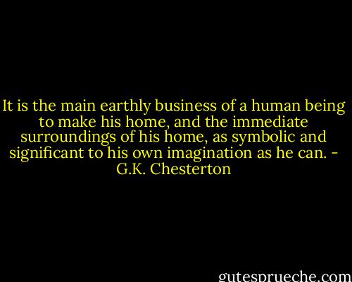 It is the main earthly business of a human being to make his home, and the immediate surroundings of his home, as symbolic and significant to his own imagination as he can. - G.K. Chesterton
