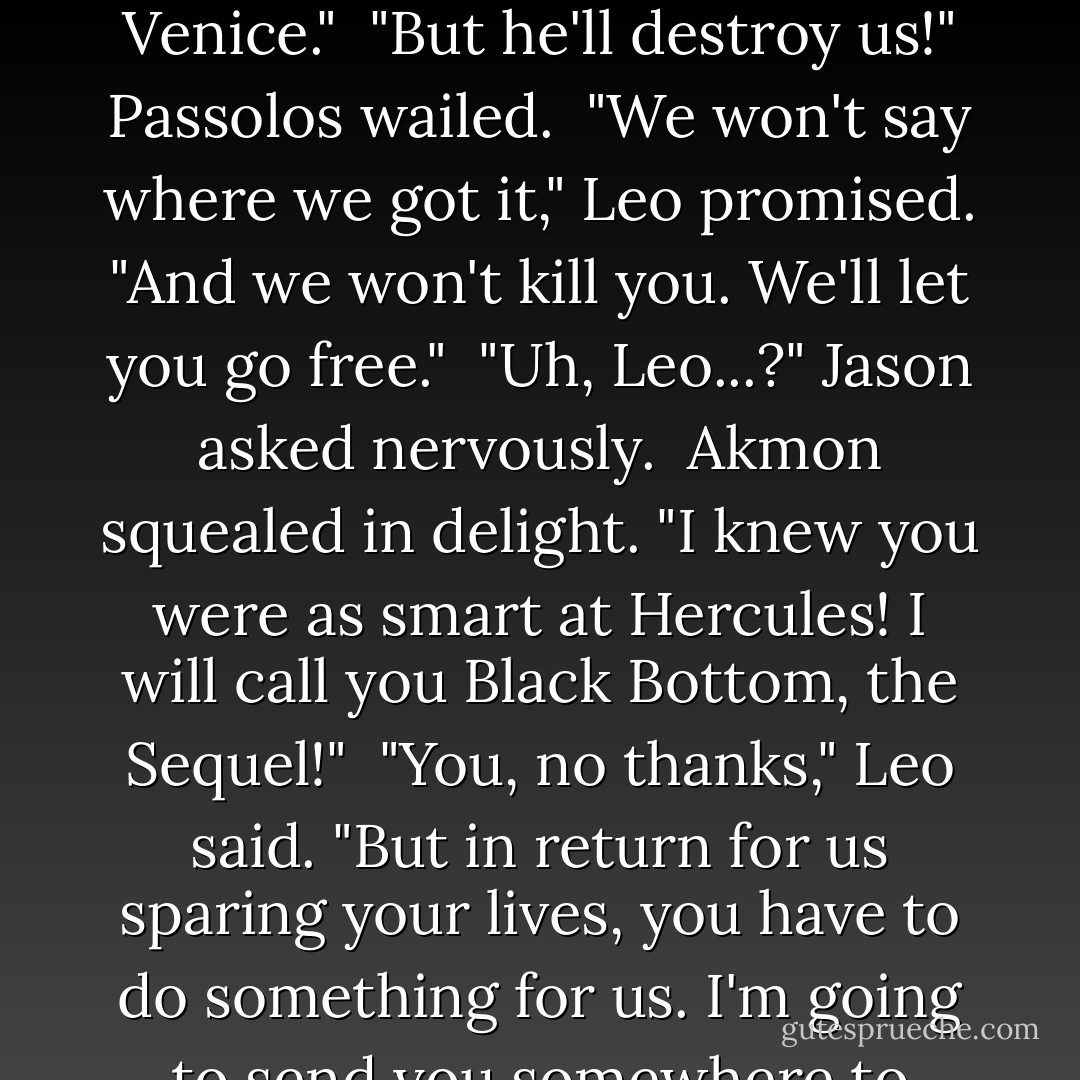 <i>The Romans move east from New York. They advance in your camp, and nothing can slow them down.</i><br /> "Nothing can slow them down," Leo mused. "I wonder..."<br /> "What?" Jason asked.<br /> Leo looked at the dwarfs. "I'll make you a deal."<br /> Akmon's eyes lit up. "Thirty percent?"<br /> "We'll leave you all the treasure," Leo said, "except the stuff that belongs to us, and the astrolabe, and this book, which we'll take back to the dude in Venice."<br /> "But he'll destroy us!" Passolos wailed.<br /> "We won't say where we got it," Leo promised. "And we won't kill you. We'll let you go free."<br /> "Uh, Leo...?" Jason asked nervously.<br /> Akmon squealed in delight. "I knew you were as smart at Hercules! I will call you Black Bottom, the Sequel!"<br /> "You, no thanks," Leo said. "But in return for us sparing your lives, you have to do something for us. I'm going to send you somewhere to steal from some people, harass them, make life hard for them any way you can. You have to follow my directions exactly. You have to swear on the River Styx."<br /> "We swear!" Passalos said. "Stealing from people is our specialty!"<br /> "I love harassment!" Akmon agreed. "Where are we going?"<br /> Leo grinned. "Ever heard of New York? - Rick Riordan