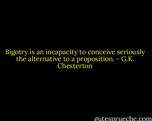 Bigotry is an incapacity to conceive seriously the alternative to a proposition. - G.K. Chesterton
