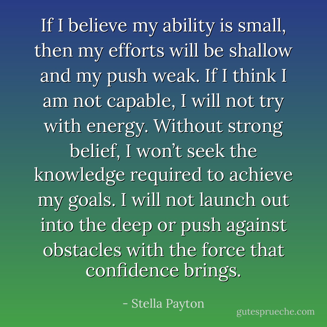 If I believe my ability is small, then my efforts will be shallow and my push weak. If I think I am not capable, I will not try with energy. Without strong belief, I won’t seek the knowledge required to achieve my goals. I will not launch out into the deep or push against obstacles with the force that confidence brings. - Stella Payton