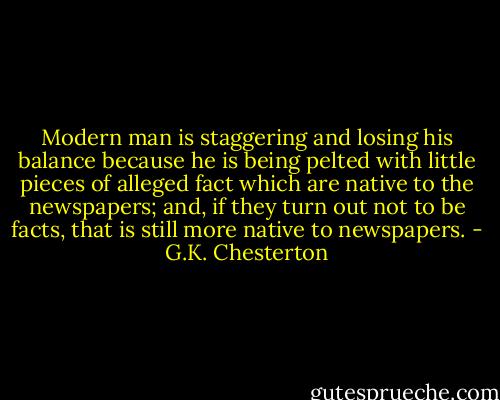 Modern man is staggering and losing his balance because he is being pelted with little pieces of alleged fact which are native to the newspapers; and, if they turn out not to be facts, that is still more native to newspapers. - G.K. Chesterton