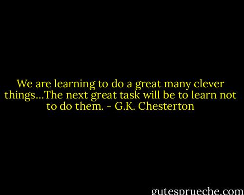We are learning to do a great many clever things…The next great task will be to learn not to do them. - G.K. Chesterton