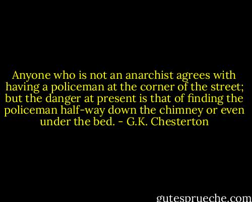 Anyone who is not an anarchist agrees with having a policeman at the corner of the street; but the danger at present is that of finding the policeman half-way down the chimney or even under the bed. - G.K. Chesterton