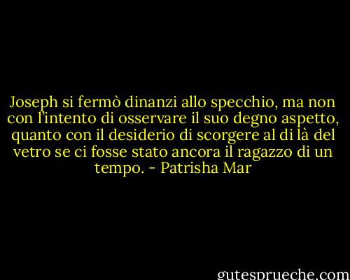 Joseph si fermò dinanzi allo specchio, ma non con l’intento di osservare il suo degno aspetto, quanto con il desiderio di scorgere al di là del vetro se ci fosse stato ancora il ragazzo di un tempo. - Patrisha Mar