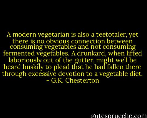 A modern vegetarian is also a teetotaler, yet there is no obvious connection between consuming vegetables and not consuming fermented vegetables. A drunkard, when lifted laboriously out of the gutter, might well be heard huskily to plead that he had fallen there through excessive devotion to a vegetable diet. - G.K. Chesterton