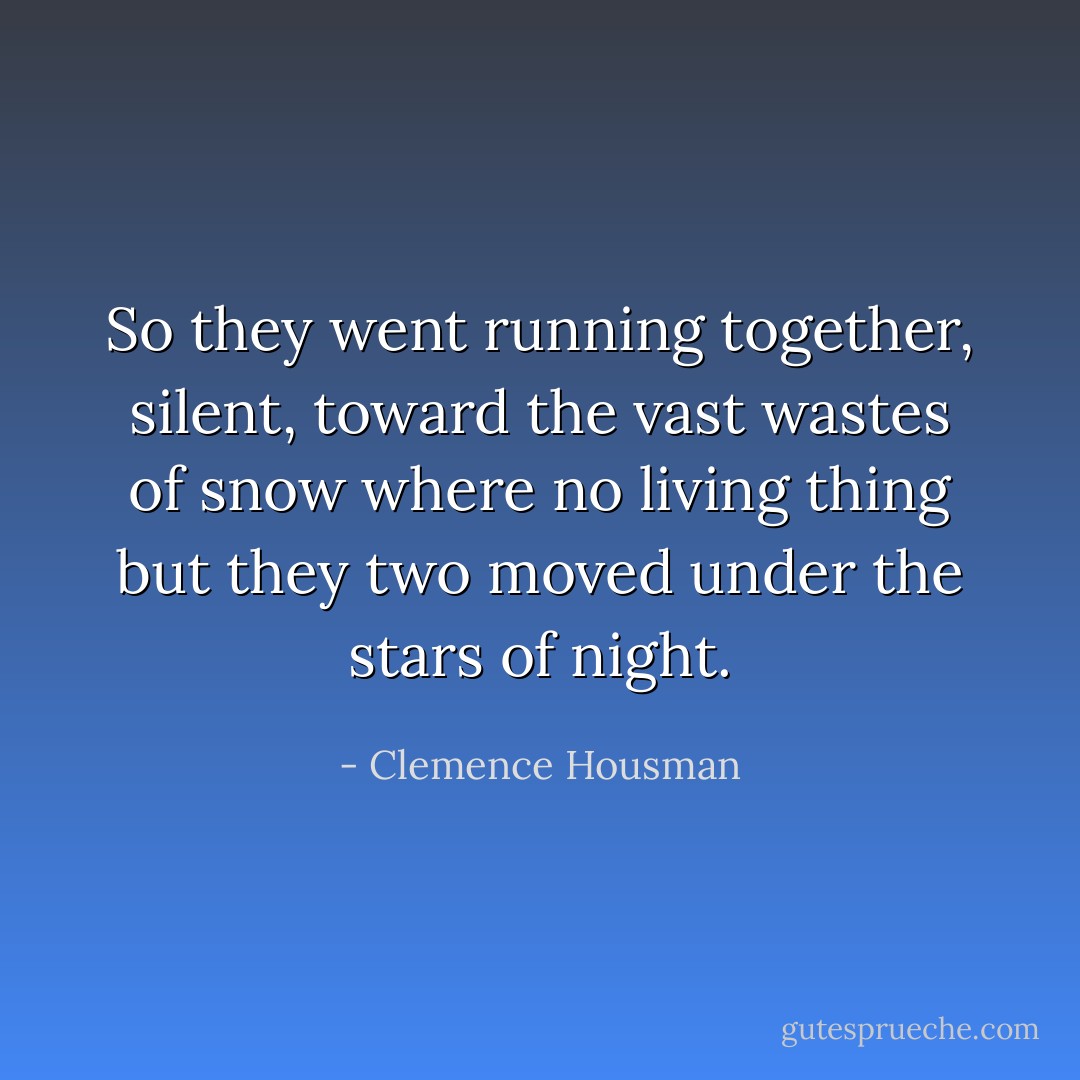 So they went running together, silent, toward the vast wastes of snow where no living thing but they two moved under the stars of night. - Clemence Housman
