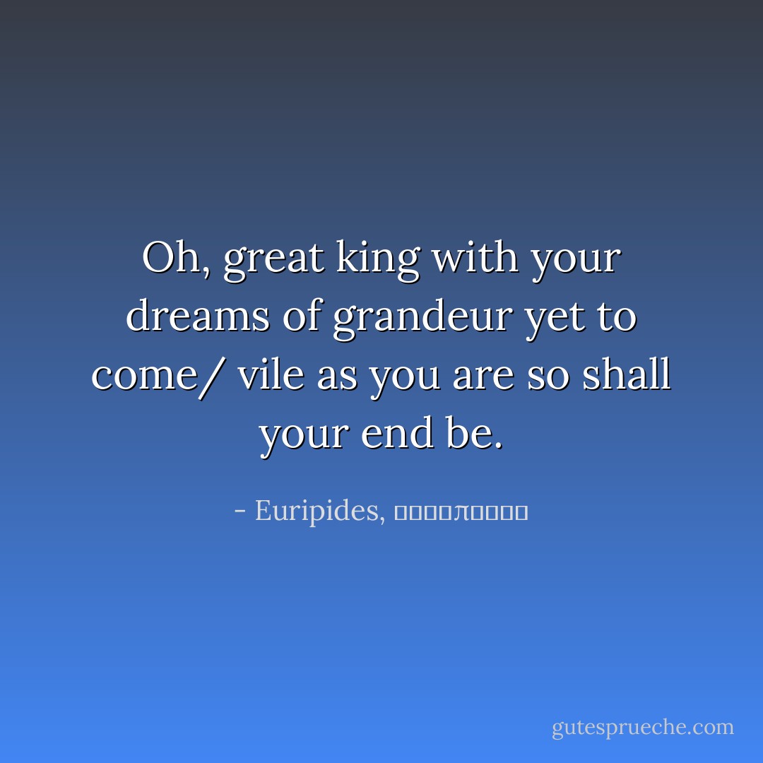 Oh, great king with your dreams of grandeur yet to come/ vile as you are so shall your end be. - Euripides, Ευρυπίδης