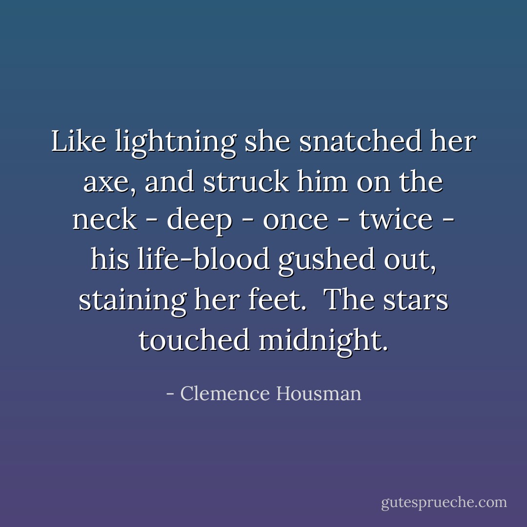 Like lightning she snatched her axe, and struck him on the neck - deep - once - twice - his life-blood gushed out, staining her feet.<br /><br />The stars touched midnight. - Clemence Housman