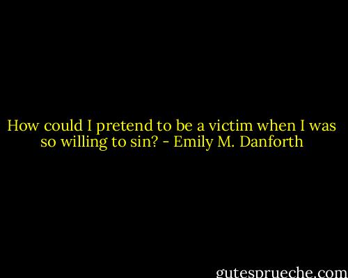 How could I pretend to be a victim when I was so willing to sin? - Emily M. Danforth
