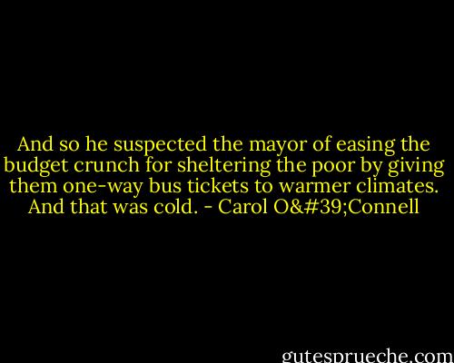 And so he suspected the mayor of easing the budget crunch for sheltering the poor by giving them one-way bus tickets to warmer climates. And that was cold. - Carol O'Connell