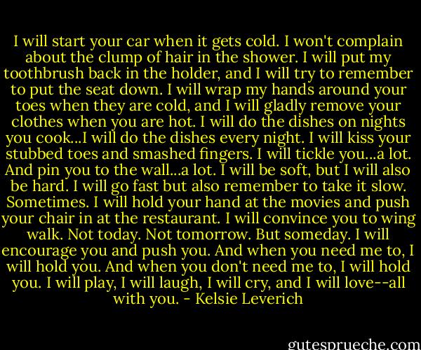 I will start your car when it gets cold. I won't complain about the clump of hair in the shower. I will put my toothbrush back in the holder, and I will try to remember to put the seat down. I will wrap my hands around your toes when they are cold, and I will gladly remove your clothes when you are hot. I will do the dishes on nights you cook...I will do the dishes every night. I will kiss your stubbed toes and smashed fingers. I will tickle you...a lot. And pin you to the wall...a lot. I will be soft, but I will also be hard. I will go fast but also remember to take it slow. Sometimes. I will hold your hand at the movies and push your chair in at the restaurant. I will convince you to wing walk. Not today. Not tomorrow. But someday. I will encourage you and push you. And when you need me to, I will hold you. And when you don't need me to, I will hold you. I will play, I will laugh, I will cry, and I will love--all with you. - Kelsie Leverich