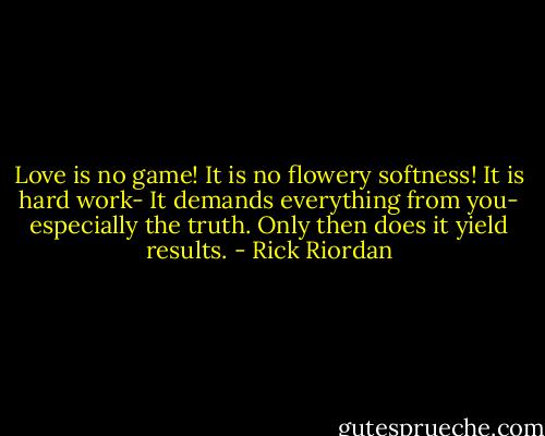 Love is no game! It is no flowery softness! It is hard work- It demands everything from you- especially the truth. Only then does it yield results. - Rick Riordan