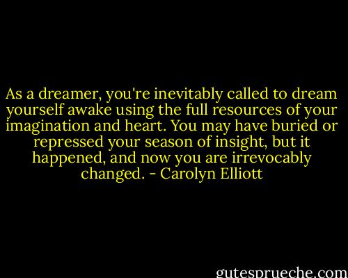 As a dreamer, you're inevitably called to dream yourself awake using the full resources of your imagination and heart. You may have buried or repressed your season of insight, but it happened, and now you are irrevocably changed. - Carolyn Elliott